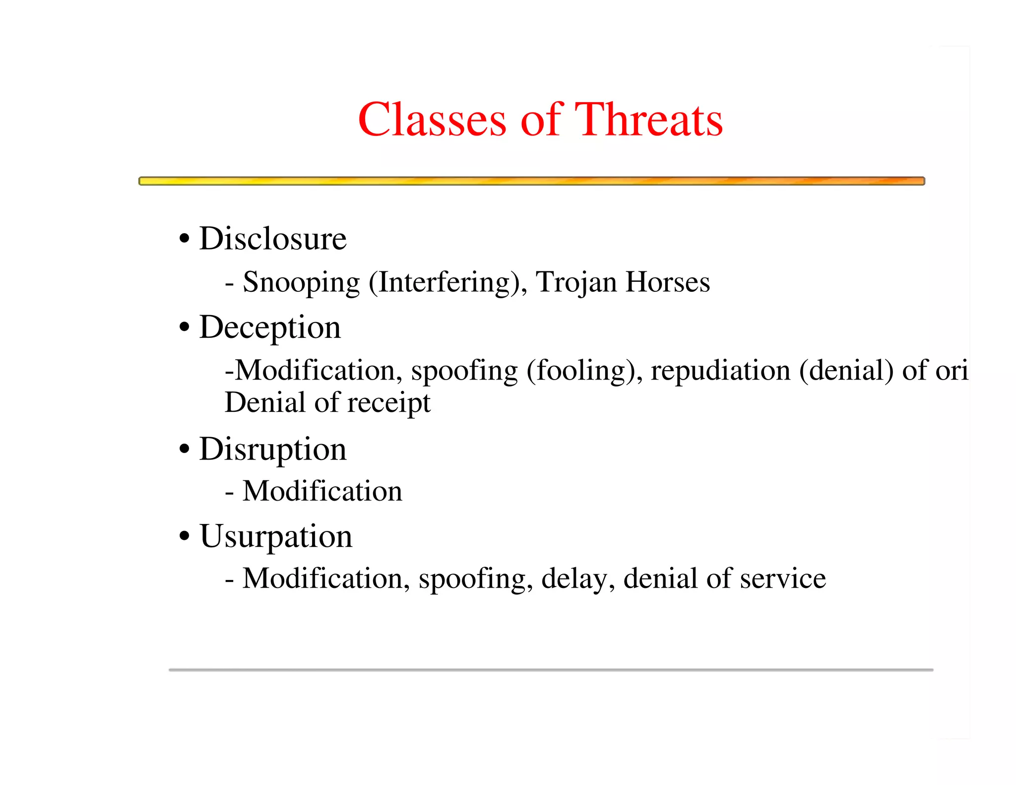Classes of Threats

• Disclosure
   - Snooping (Interfering), Trojan Horses
• Deception
   -Modification, spoofing (fooling), repudiation (denial) of orig
   Denial of receipt
• Disruption
   - Modification
• Usurpation
   - Modification, spoofing, delay, denial of service
 