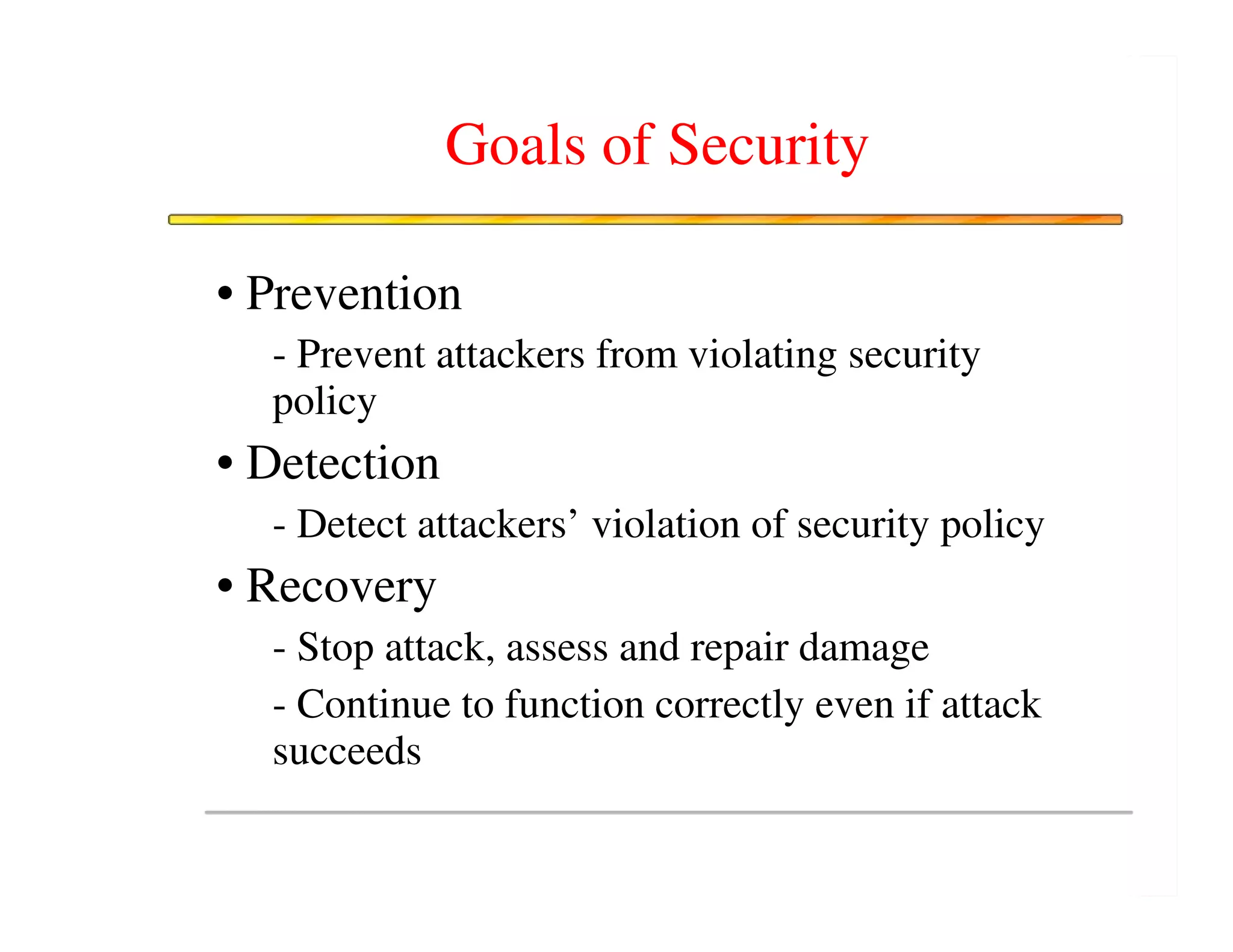 Goals of Security

• Prevention
  - Prevent attackers from violating security
  policy
• Detection
  - Detect attackers’ violation of security policy
• Recovery
  - Stop attack, assess and repair damage
  - Continue to function correctly even if attack
  succeeds
 