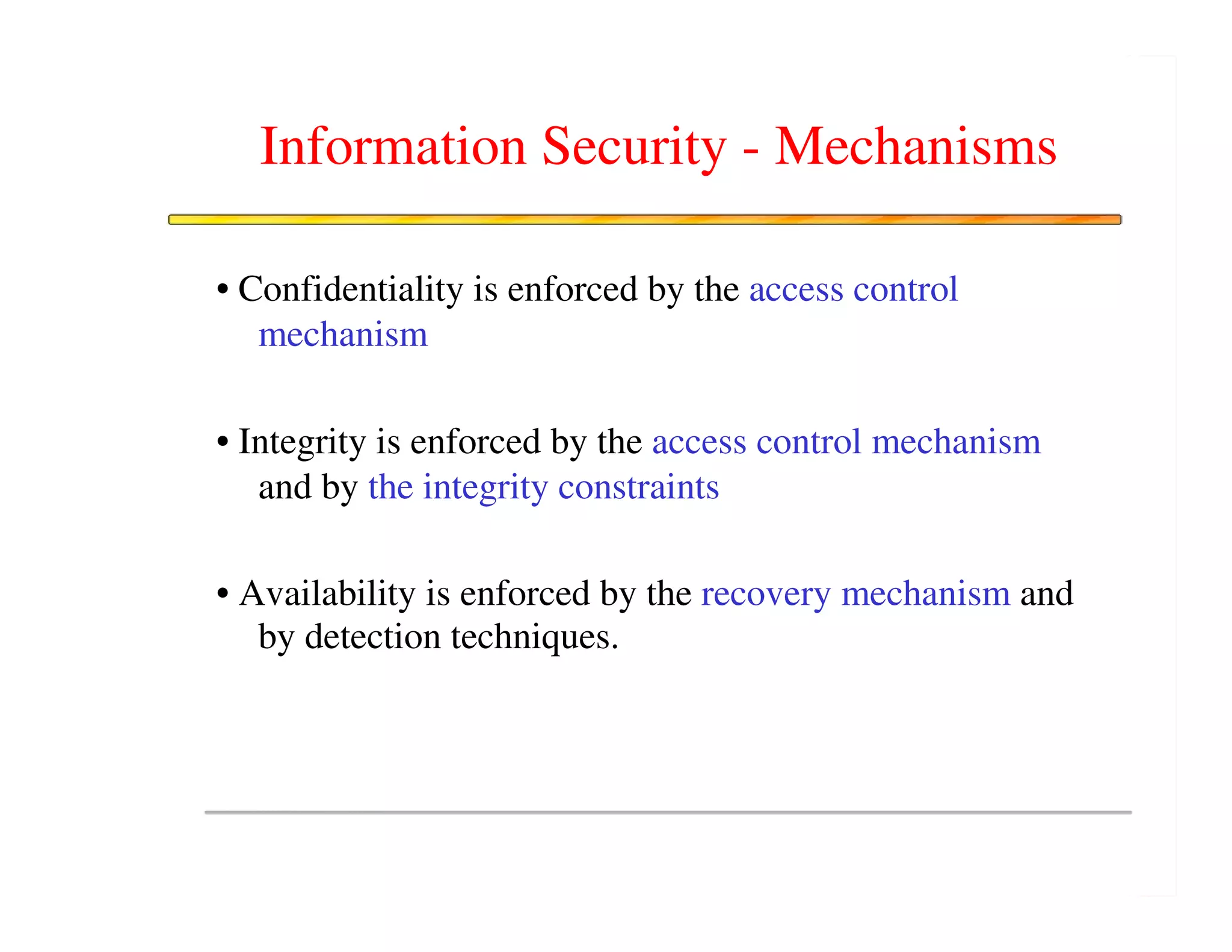 Information Security - Mechanisms

• Confidentiality is enforced by the access control
   mechanism

• Integrity is enforced by the access control mechanism
   and by the integrity constraints

• Availability is enforced by the recovery mechanism and
   by detection techniques.
 