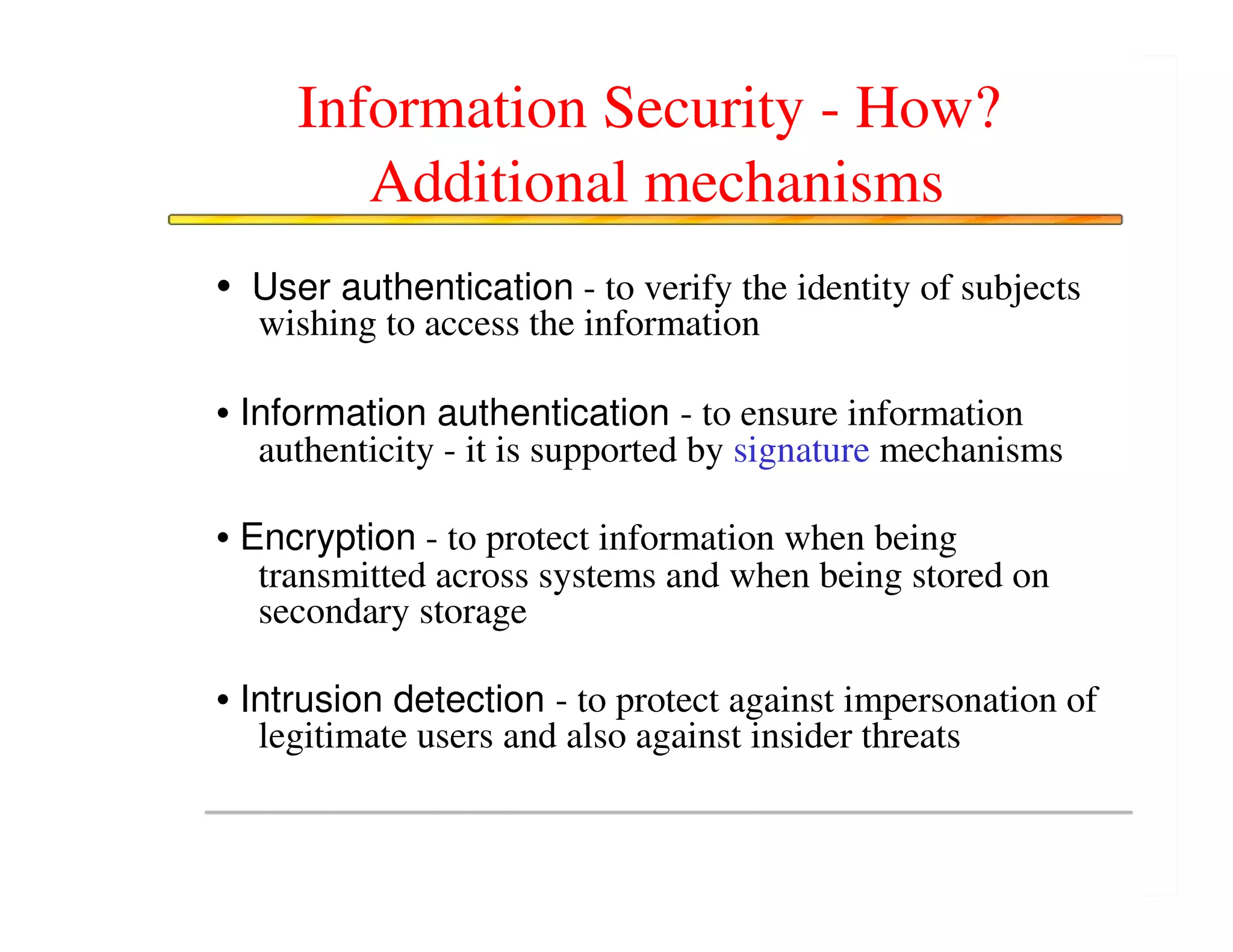 Information Security - How?
        Additional mechanisms
• User authentication - to verify the identity of subjects
  wishing to access the information

• Information authentication - to ensure information
   authenticity - it is supported by signature mechanisms

• Encryption - to protect information when being
   transmitted across systems and when being stored on
   secondary storage

• Intrusion detection - to protect against impersonation of
   legitimate users and also against insider threats
 
