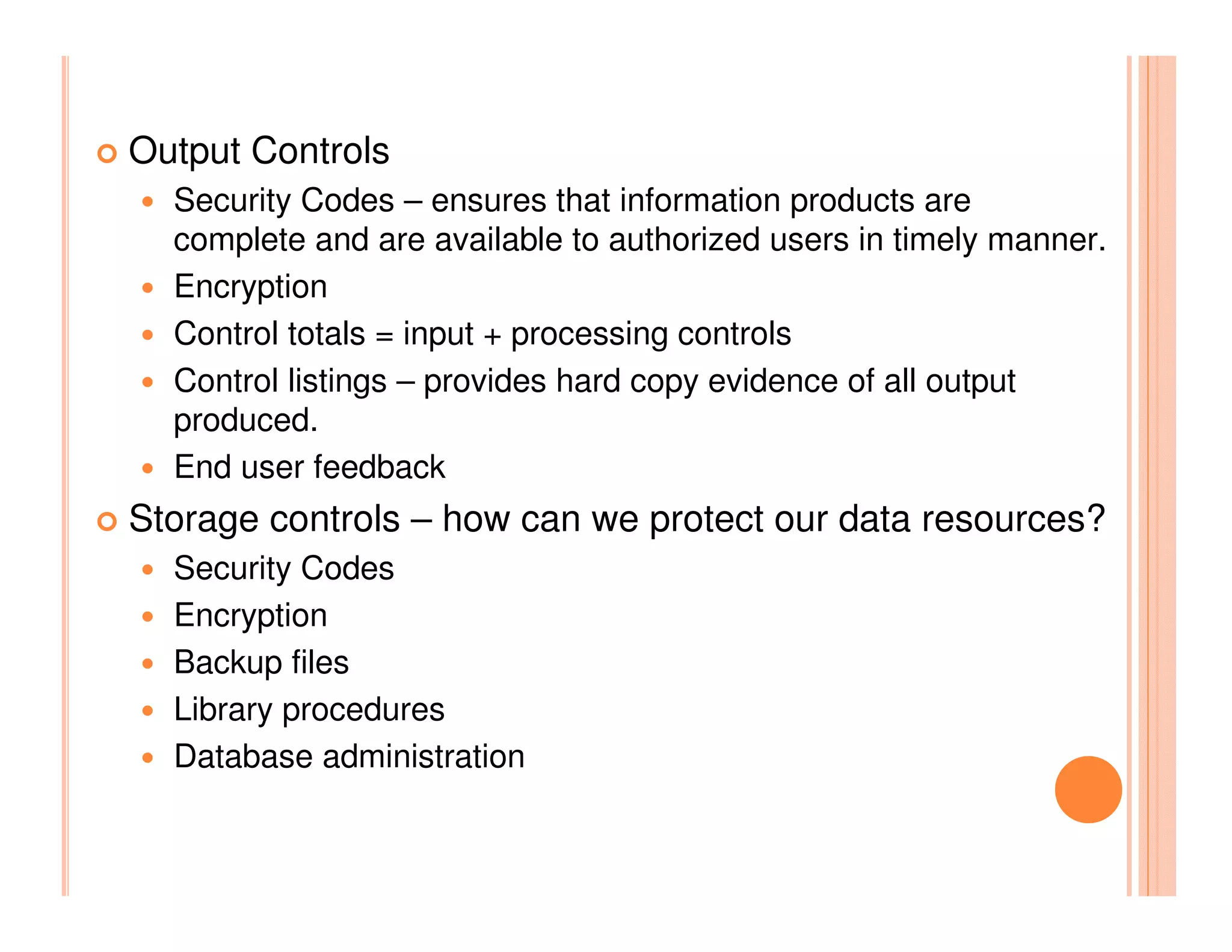Output Controls
  Security Codes – ensures that information products are
  complete and are available to authorized users in timely manner.
  Encryption
  Control totals = input + processing controls
  Control listings – provides hard copy evidence of all output
  produced.
  End user feedback
Storage controls – how can we protect our data resources?
  Security Codes
  Encryption
  Backup files
  Library procedures
  Database administration
 