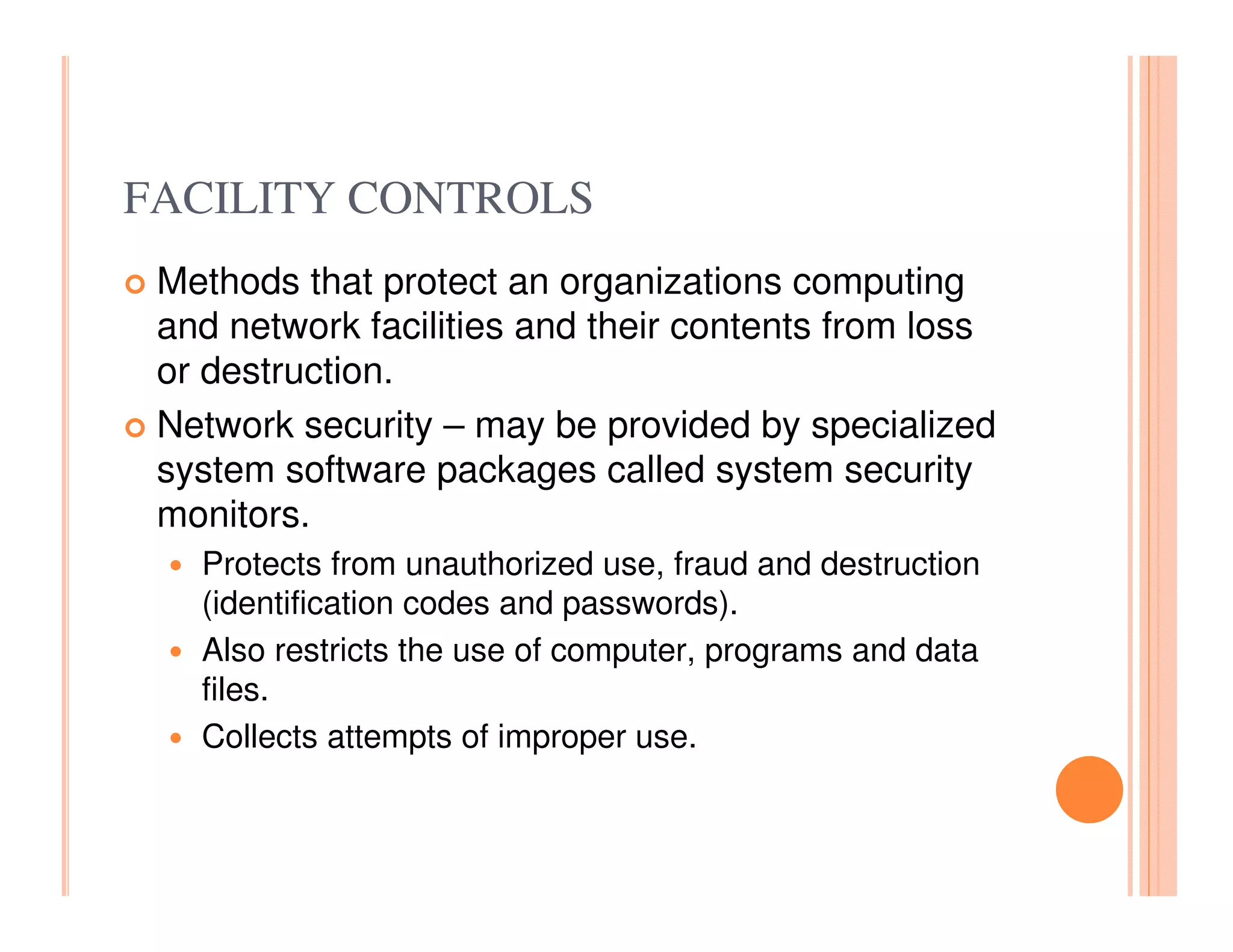 FACILITY CONTROLS
 Methods that protect an organizations computing
 and network facilities and their contents from loss
 or destruction.
 Network security – may be provided by specialized
 system software packages called system security
 monitors.
   Protects from unauthorized use, fraud and destruction
   (identification codes and passwords).
   Also restricts the use of computer, programs and data
   files.
   Collects attempts of improper use.
 
