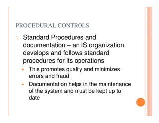 PROCEDURAL CONTROLS
1.   Standard Procedures and
     documentation – an IS organization
     develops and follows standard
     procedures for its operations
      This promotes quality and minimizes
      errors and fraud
      Documentation helps in the maintenance
      of the system and must be kept up to
      date
 
