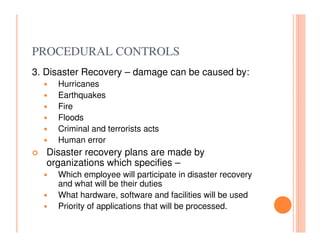 PROCEDURAL CONTROLS
3. Disaster Recovery – damage can be caused by:
     Hurricanes
     Earthquakes
     Fire
     Floods
     Criminal and terrorists acts
     Human error
   Disaster recovery plans are made by
   organizations which specifies –
     Which employee will participate in disaster recovery
     and what will be their duties
     What hardware, software and facilities will be used
     Priority of applications that will be processed.
 