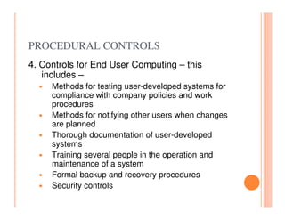 PROCEDURAL CONTROLS
4. Controls for End User Computing – this
   includes –
     Methods for testing user-developed systems for
     compliance with company policies and work
     procedures
     Methods for notifying other users when changes
     are planned
     Thorough documentation of user-developed
     systems
     Training several people in the operation and
     maintenance of a system
     Formal backup and recovery procedures
     Security controls
 