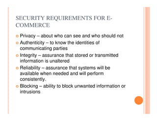 SECURITY REQUIREMENTS FOR E-
COMMERCE
 Privacy – about who can see and who should not
 Authenticity – to know the identities of
 communicating parties
 Integrity – assurance that stored or transmitted
 information is unaltered
 Reliability – assurance that systems will be
 available when needed and will perform
 consistently.
 Blocking – ability to block unwanted information or
 intrusions
 