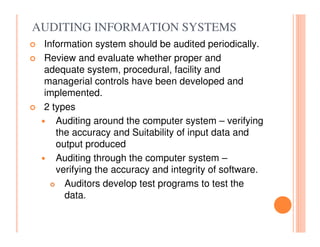 AUDITING INFORMATION SYSTEMS
 Information system should be audited periodically.
 Review and evaluate whether proper and
 adequate system, procedural, facility and
 managerial controls have been developed and
 implemented.
 2 types
    Auditing around the computer system – verifying
    the accuracy and Suitability of input data and
    output produced
    Auditing through the computer system –
    verifying the accuracy and integrity of software.
      Auditors develop test programs to test the
      data.
 