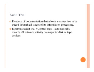 Audit Trial
 Presence of documentation that allows a transaction to be
 traced through all stages of its information processing.
 Electronic audit trial / Control logs – automatically
 records all network activity on magnetic disk or tape
 devices
 