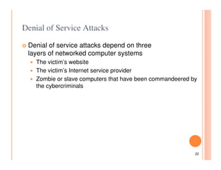 Denial of Service Attacks

 Denial of service attacks depend on three
 layers of networked computer systems
    The victim’s website
    The victim’s Internet service provider
    Zombie or slave computers that have been commandeered by
    the cybercriminals




                                                           22
 