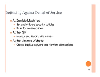 Defending Against Denial of Service

    At Zombie Machines
      Set and enforce security policies
      Scan for vulnerabilities
    At the ISP
      Monitor and block traffic spikes
    At the Victim’s Website
      Create backup servers and network connections




                                                      23
 