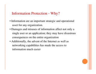 Information Protection - Why?
• Information are an important strategic and operational
   asset for any organization.
• Damages and misuses of information affect not only a
   single user or an application; they may have disastrous
   consequences on the entire organization
• Additionally, the advent of the Internet as well as
   networking capabilities has made the access to
   information much easier
 