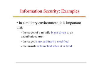 Information Security: Examples

• In a military environment, it is important
that:
  - the target of a missile is not given to an
  unauthorized user
  - the target is not arbitrarily modified
  - the missile is launched when it is fired
 