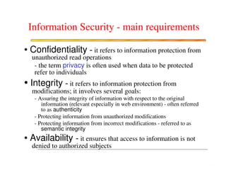 Information Security - main requirements

• Confidentiality - it refers to information protection from
  unauthorized read operations
   - the term privacy is often used when data to be protected
   refer to individuals
• Integrity - it refers to information protection from
  modifications; it involves several goals:
   - Assuring the integrity of information with respect to the original
      information (relevant especially in web environment) - often referred
      to as authenticity
   - Protecting information from unauthorized modifications
   - Protecting information from incorrect modifications - referred to as
      semantic integrity
• Availability - it ensures that access to information is not
  denied to authorized subjects
 