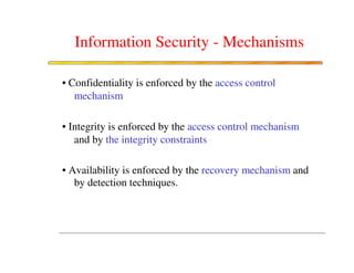Information Security - Mechanisms

• Confidentiality is enforced by the access control
   mechanism

• Integrity is enforced by the access control mechanism
   and by the integrity constraints

• Availability is enforced by the recovery mechanism and
   by detection techniques.
 