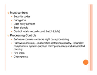 Input controls
  Security codes
  Encryption
  Data entry screens
  Error signals
  Control totals (record count, batch totals)
Processing Controls
  Software controls – checks right data processing
  Hardware controls – malfunction detection circuitry, redundant
  components, special-purpose microprocessors and associated
  circuitry
  Fire walls
  Checkpoints
 