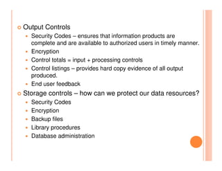 Output Controls
  Security Codes – ensures that information products are
  complete and are available to authorized users in timely manner.
  Encryption
  Control totals = input + processing controls
  Control listings – provides hard copy evidence of all output
  produced.
  End user feedback
Storage controls – how can we protect our data resources?
  Security Codes
  Encryption
  Backup files
  Library procedures
  Database administration
 