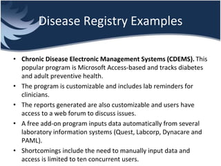 Disease Registry Examples
• Chronic Disease Electronic Management Systems (CDEMS). This
popular program is Microsoft Access-based and tracks diabetes
and adult preventive health.
• The program is customizable and includes lab reminders for
clinicians.
• The reports generated are also customizable and users have
access to a web forum to discuss issues.
• A free add-on program inputs data automatically from several
laboratory information systems (Quest, Labcorp, Dynacare and
PAML).
• Shortcomings include the need to manually input data and
access is limited to ten concurrent users.
 
