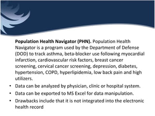 Population Health Navigator (PHN). Population Health
Navigator is a program used by the Department of Defense
(DOD) to track asthma, beta-blocker use following myocardial
infarction, cardiovascular risk factors, breast cancer
screening, cervical cancer screening, depression, diabetes,
hypertension, COPD, hyperlipidemia, low back pain and high
utilizers.
• Data can be analyzed by physician, clinic or hospital system.
• Data can be exported to MS Excel for data manipulation.
• Drawbacks include that it is not integrated into the electronic
health record
 