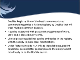DocSite Registry. One of the best known web-based
commercial registries is Patient Registry by DocSite that will
track multiple common diseases.
• It can be integrated with practice management software,
EHRs and e-prescribing systems.
• Clinical practice guidelines can be embedded in the registry
with the ability to make local modifications.
• Other features include HL7 links to input lab data, patient
education, patient letter generation and the ability to host
data locally or on the DocSite server.
 