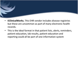 • EClinicalWorks. This EHR vendor includes disease registries
but these are uncommon as part of many electronic health
records.
• This is the ideal format in that patient lists, alerts, reminders,
patient education, lab results, patient education and
reporting could all be part of one information system
 