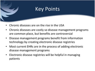 Key Points
• Chronic diseases are on the rise in the USA
• Chronic diseases are costly so disease management programs
are common place, but benefits are controversial
• Disease management programs benefit from information
technology by creating electronic disease registries
• Most current EHRs are in the process of adding electronic
disease management programs
• Electronic disease registries will be helpful in managing
patients
 