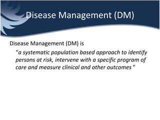 Disease Management (DM)
Disease Management (DM) is
“a systematic population based approach to identify
persons at risk, intervene with a specific program of
care and measure clinical and other outcomes ”
 