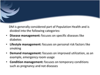 DM is generally considered part of Population Health and is
divided into the following categories:
• Disease management: focuses on specific diseases like
diabetes
• Lifestyle management: focuses on personal risk factors like
smoking
• Demand management: focuses on improved utilization, as an
example, emergency room usage
• Condition management: focuses on temporary conditions
such as pregnancy and not diseases
 