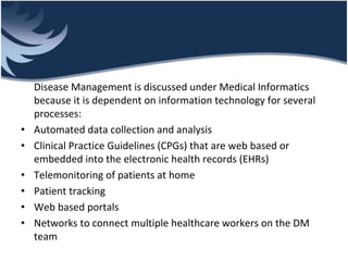 Disease Management is discussed under Medical Informatics
because it is dependent on information technology for several
processes:
• Automated data collection and analysis
• Clinical Practice Guidelines (CPGs) that are web based or
embedded into the electronic health records (EHRs)
• Telemonitoring of patients at home
• Patient tracking
• Web based portals
• Networks to connect multiple healthcare workers on the DM
team
 