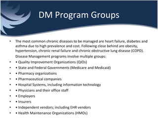 DM Program Groups
• The most common chronic diseases to be managed are heart failure, diabetes and
asthma due to high prevalence and cost. Following close behind are obesity,
hypertension, chronic renal failure and chronic obstructive lung disease (COPD).
Disease Management programs involve multiple groups:
• • Quality Improvement Organizations (QIOs)
• • State and Federal Governments (Medicare and Medicaid)
• • Pharmacy organizations
• • Pharmaceutical companies
• • Hospital Systems, including information technology
• • Physicians and their office staff
• • Employers
• • Insurers
• • Independent vendors; including EHR vendors
• • Health Maintenance Organizations (HMOs)
 