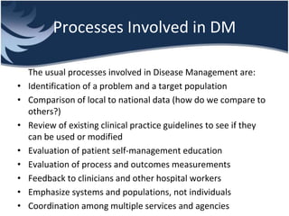 Processes Involved in DM
The usual processes involved in Disease Management are:
• Identification of a problem and a target population
• Comparison of local to national data (how do we compare to
others?)
• Review of existing clinical practice guidelines to see if they
can be used or modified
• Evaluation of patient self-management education
• Evaluation of process and outcomes measurements
• Feedback to clinicians and other hospital workers
• Emphasize systems and populations, not individuals
• Coordination among multiple services and agencies
 