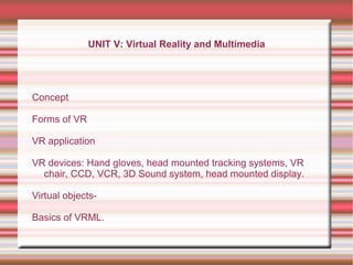 UNIT V: Virtual Reality and Multimedia
Concept
Forms of VR
VR application
VR devices: Hand gloves, head mounted tracking systems, VR
chair, CCD, VCR, 3D Sound system, head mounted display.
Virtual objects-
Basics of VRML.
 