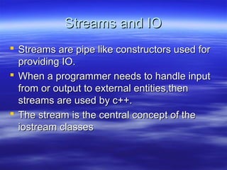 Streams and IOStreams and IO
 Streams are pipe like constructors used forStreams are pipe like constructors used for
providing IO.providing IO.
 When a programmer needs to handle inputWhen a programmer needs to handle input
from or output to external entities,thenfrom or output to external entities,then
streams are used by c++.streams are used by c++.
 The stream is the central concept of theThe stream is the central concept of the
iostream classesiostream classes
 