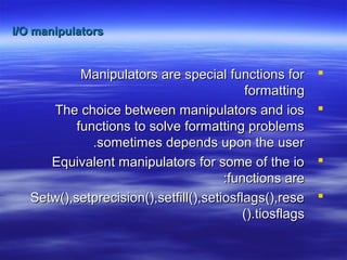 I/O manipulatorsI/O manipulators
Manipulators are special functions forManipulators are special functions for
formattingformatting
The choice between manipulators and iosThe choice between manipulators and ios
functions to solve formatting problemsfunctions to solve formatting problems
sometimes depends upon the usersometimes depends upon the user..
Equivalent manipulators for some of the ioEquivalent manipulators for some of the io
functions arefunctions are::
Setw(),setprecision(),setfill(),setiosflags(),reseSetw(),setprecision(),setfill(),setiosflags(),rese
tiosflagstiosflags().().
 