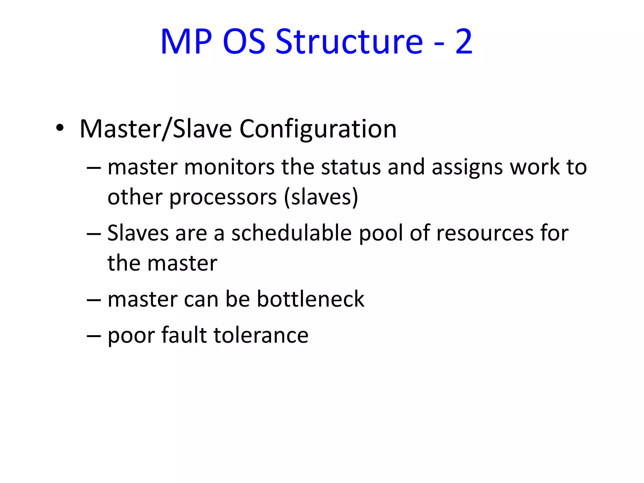 • Master/Slave Configuration
– master monitors the status and assigns work to
other processors (slaves)
– Slaves are a schedulable pool of resources for
the master
– master can be bottleneck
– poor fault tolerance
MP OS Structure - 2
 