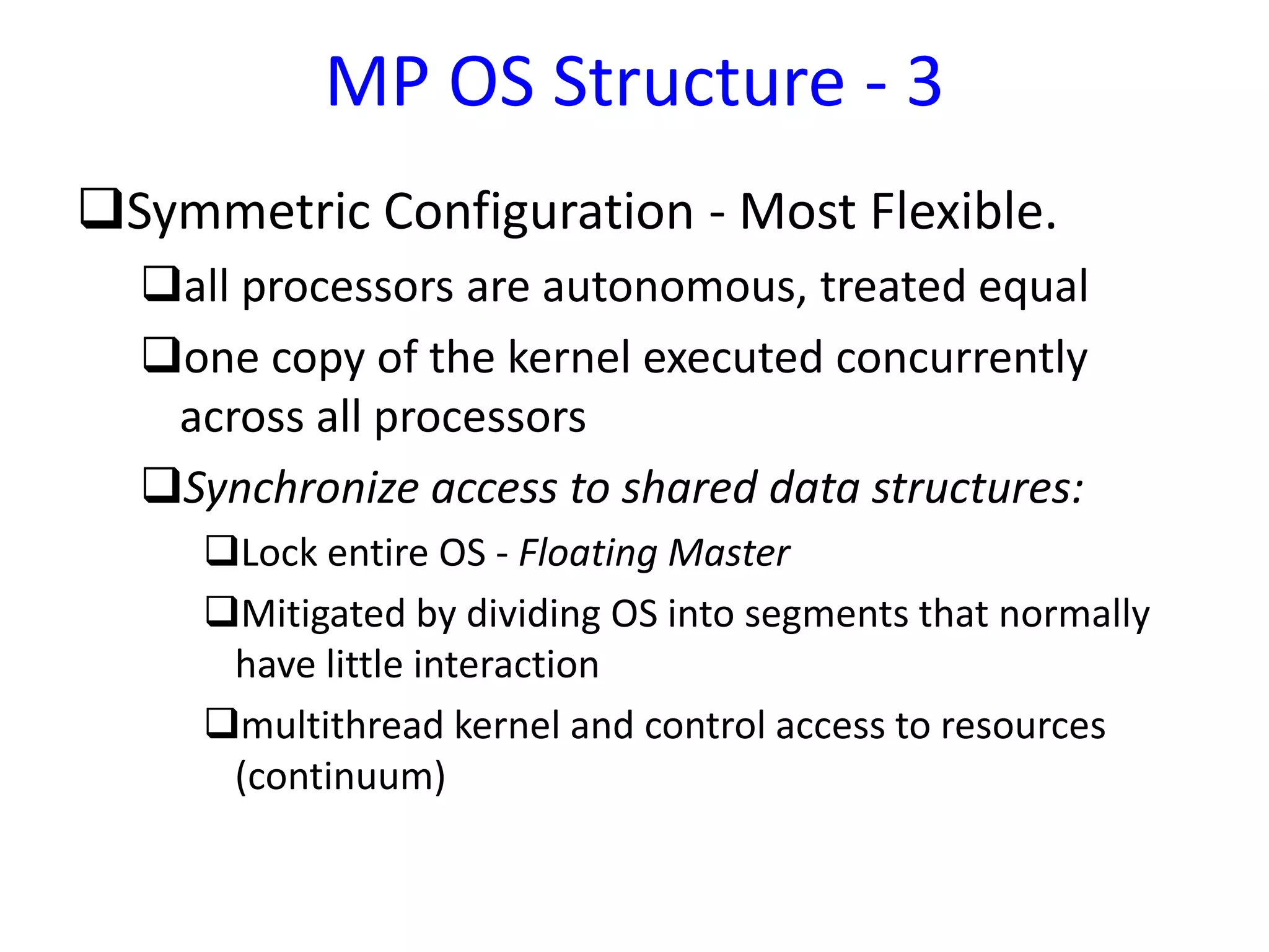 Symmetric Configuration - Most Flexible.
all processors are autonomous, treated equal
one copy of the kernel executed concurrently
across all processors
Synchronize access to shared data structures:
Lock entire OS - Floating Master
Mitigated by dividing OS into segments that normally
have little interaction
multithread kernel and control access to resources
(continuum)
MP OS Structure - 3
 