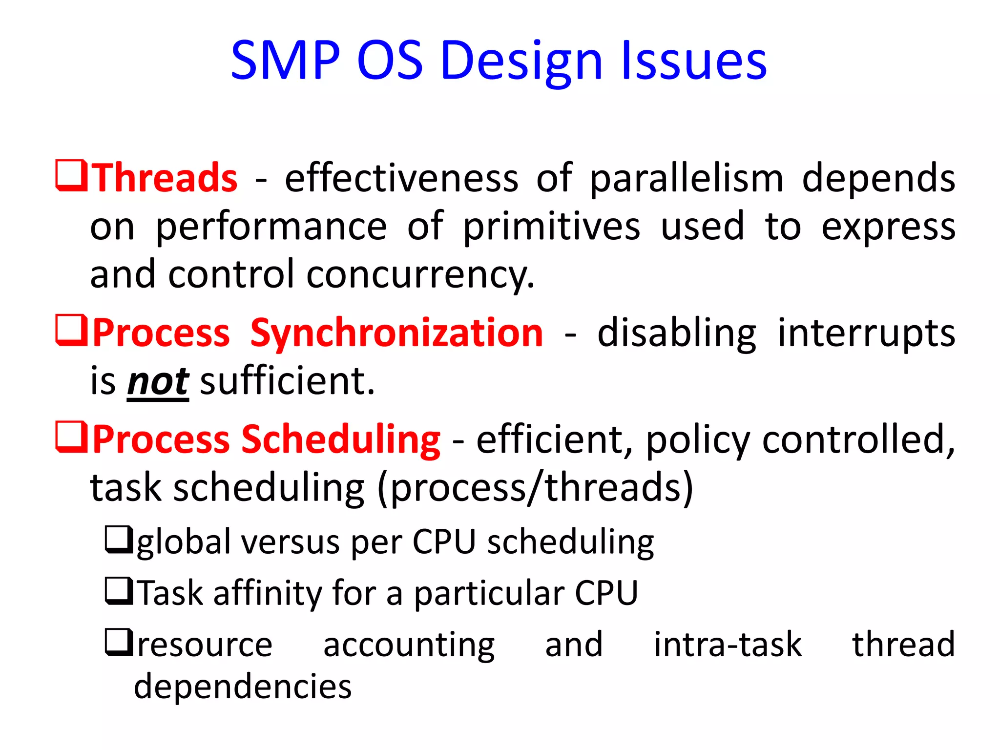 SMP OS Design Issues
Threads - effectiveness of parallelism depends
on performance of primitives used to express
and control concurrency.
Process Synchronization - disabling interrupts
is not sufficient.
Process Scheduling - efficient, policy controlled,
task scheduling (process/threads)
global versus per CPU scheduling
Task affinity for a particular CPU
resource accounting and intra-task thread
dependencies
 