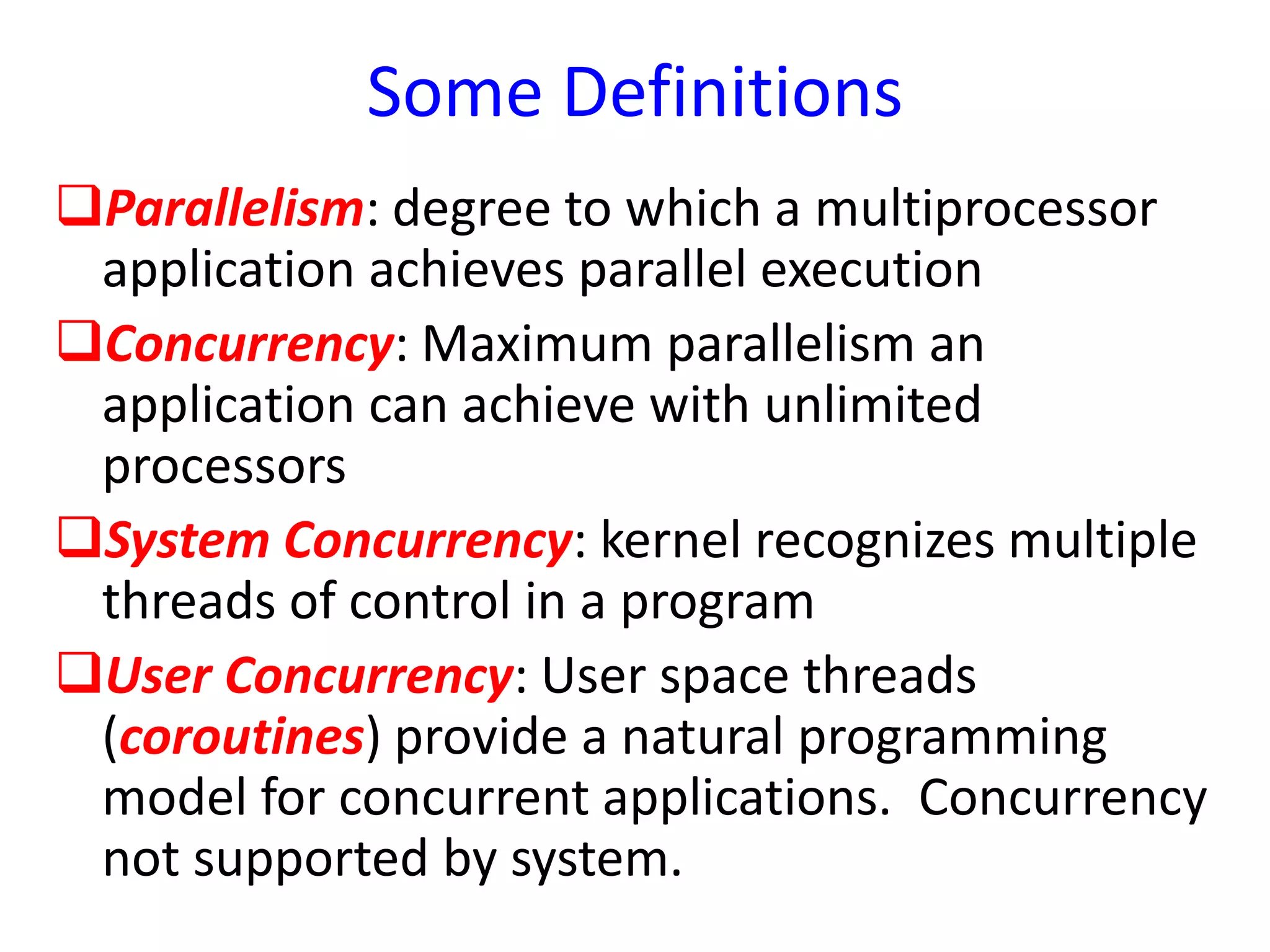 Some Definitions
Parallelism: degree to which a multiprocessor
application achieves parallel execution
Concurrency: Maximum parallelism an
application can achieve with unlimited
processors
System Concurrency: kernel recognizes multiple
threads of control in a program
User Concurrency: User space threads
(coroutines) provide a natural programming
model for concurrent applications. Concurrency
not supported by system.
 