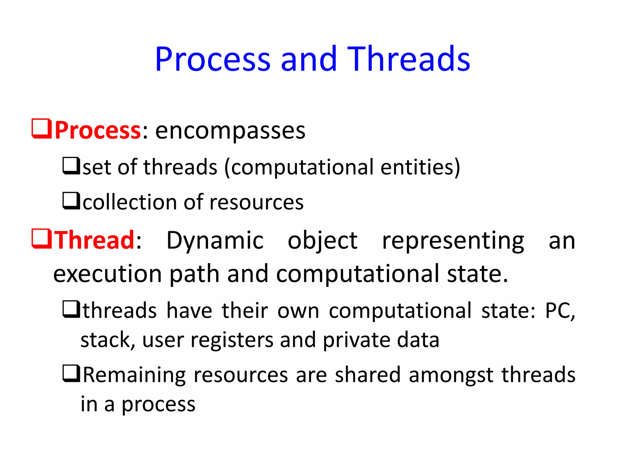 Process and Threads
Process: encompasses
set of threads (computational entities)
collection of resources
Thread: Dynamic object representing an
execution path and computational state.
threads have their own computational state: PC,
stack, user registers and private data
Remaining resources are shared amongst threads
in a process
 