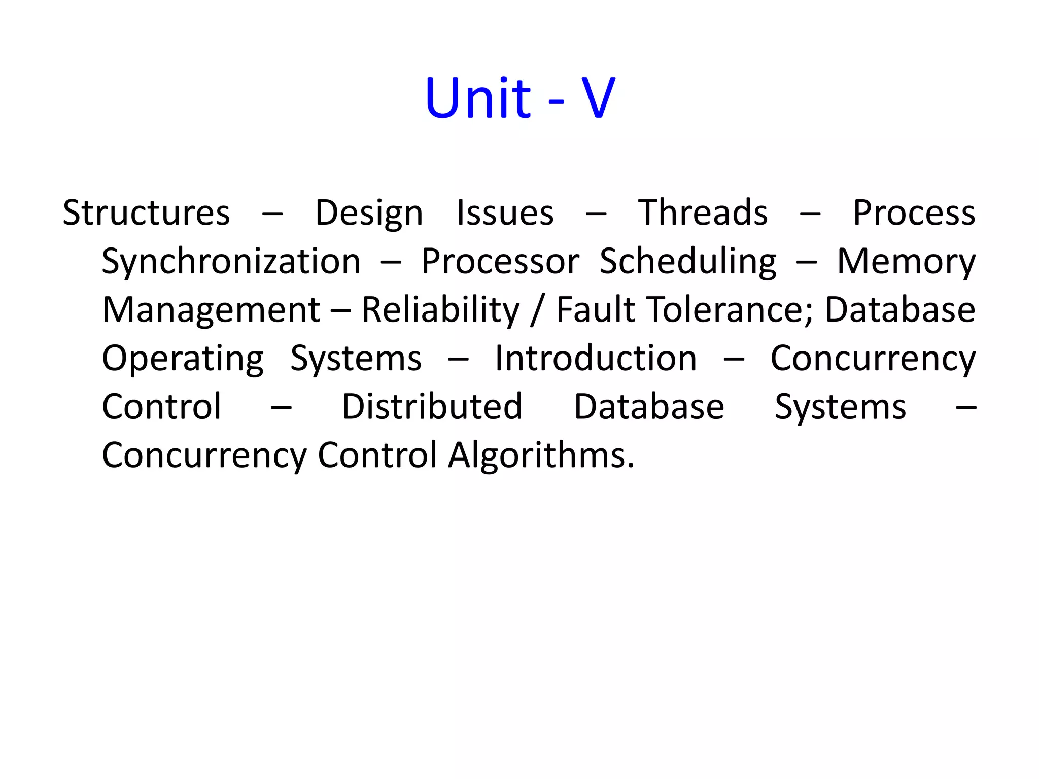 Unit - V
Structures – Design Issues – Threads – Process
Synchronization – Processor Scheduling – Memory
Management – Reliability / Fault Tolerance; Database
Operating Systems – Introduction – Concurrency
Control – Distributed Database Systems –
Concurrency Control Algorithms.
 