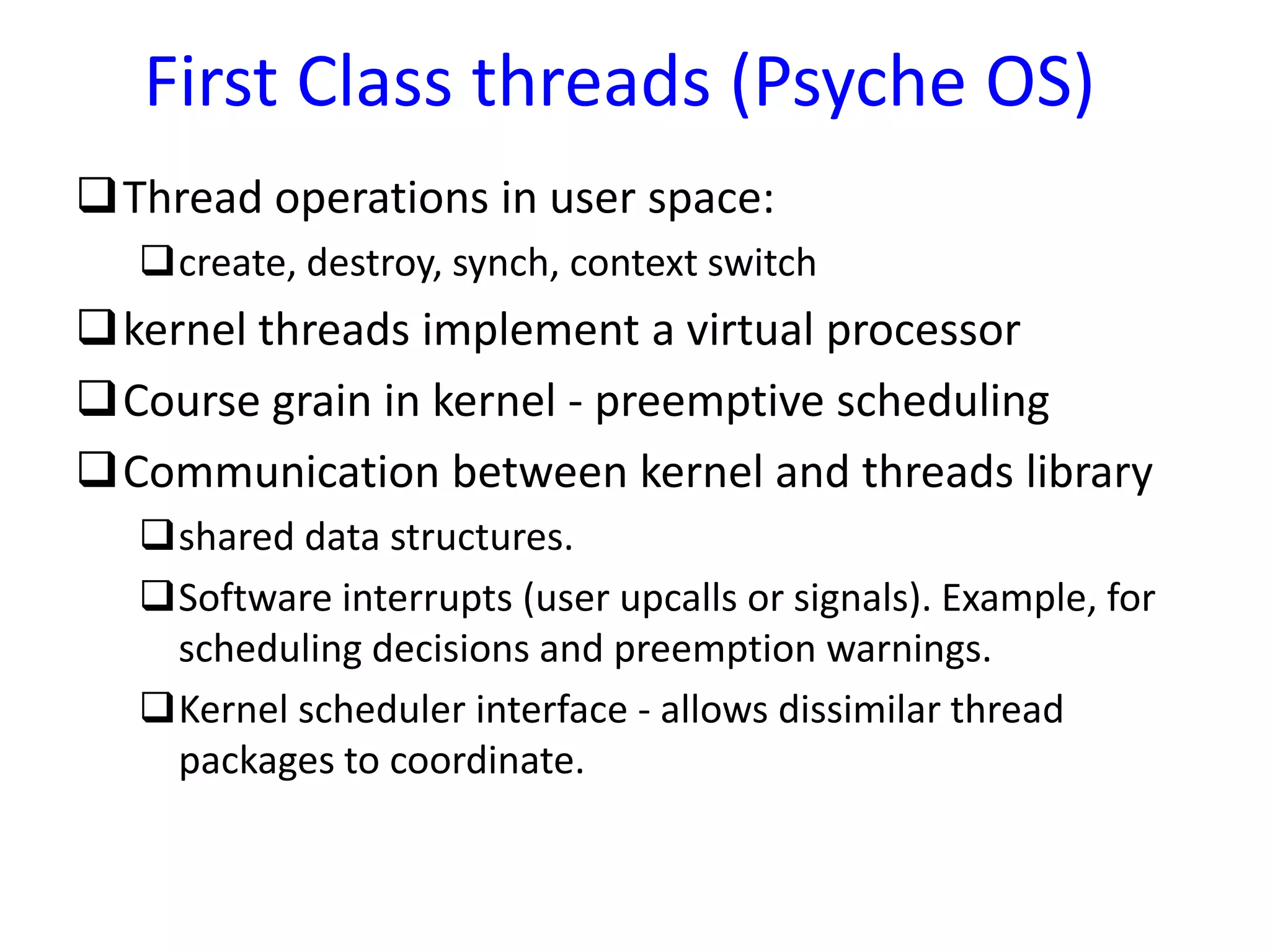 Thread operations in user space:
create, destroy, synch, context switch
kernel threads implement a virtual processor
Course grain in kernel - preemptive scheduling
Communication between kernel and threads library
shared data structures.
Software interrupts (user upcalls or signals). Example, for
scheduling decisions and preemption warnings.
Kernel scheduler interface - allows dissimilar thread
packages to coordinate.
First Class threads (Psyche OS)
 