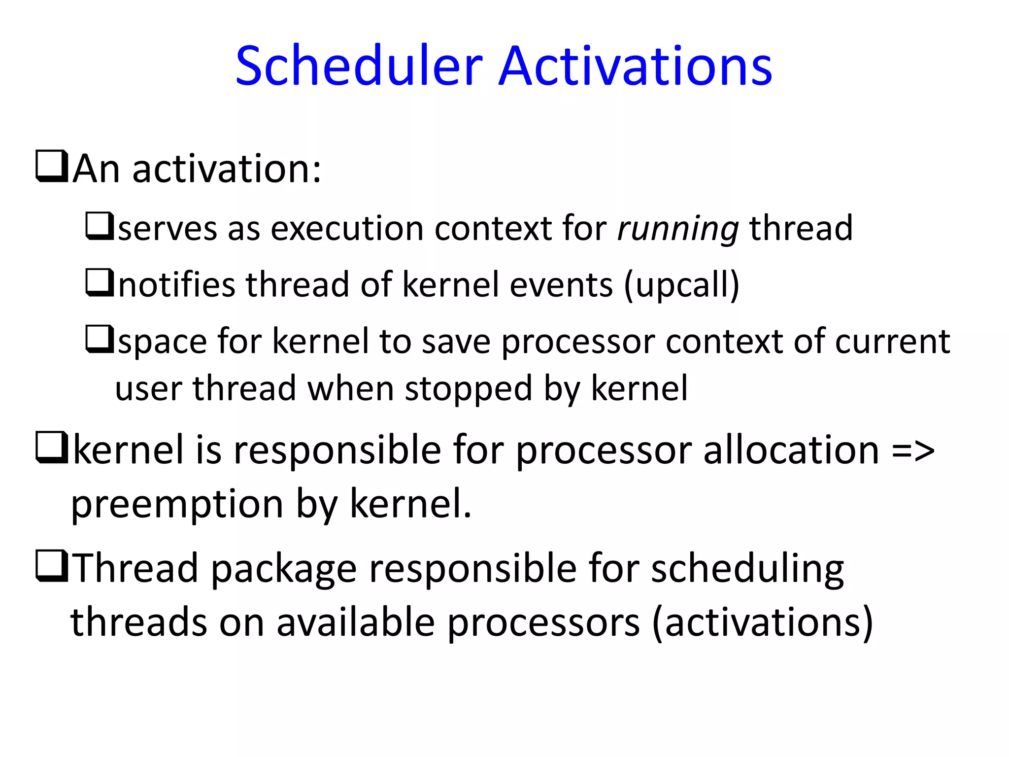 Scheduler Activations
An activation:
serves as execution context for running thread
notifies thread of kernel events (upcall)
space for kernel to save processor context of current
user thread when stopped by kernel
kernel is responsible for processor allocation =>
preemption by kernel.
Thread package responsible for scheduling
threads on available processors (activations)
 