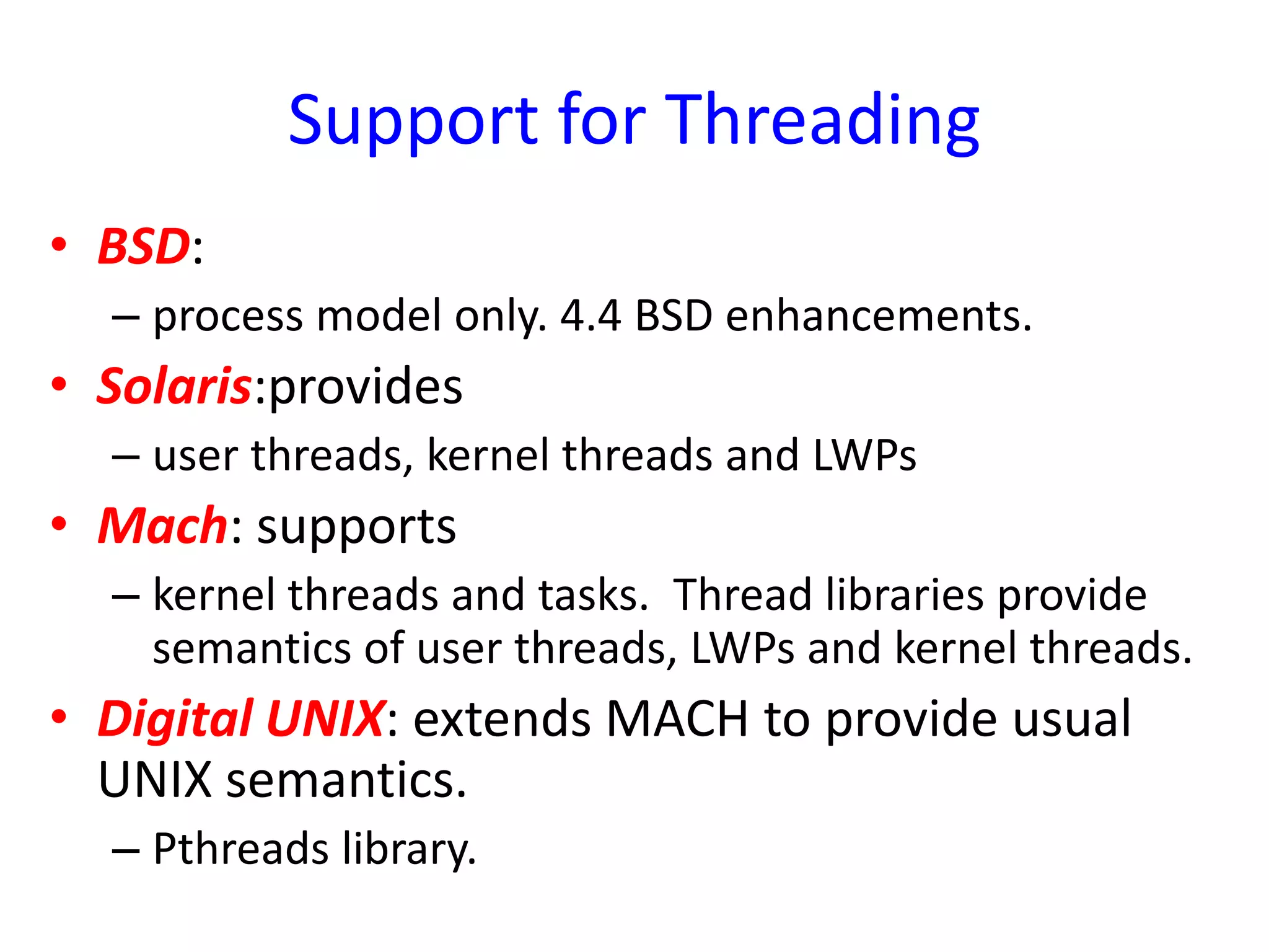 Support for Threading
• BSD:
– process model only. 4.4 BSD enhancements.
• Solaris:provides
– user threads, kernel threads and LWPs
• Mach: supports
– kernel threads and tasks. Thread libraries provide
semantics of user threads, LWPs and kernel threads.
• Digital UNIX: extends MACH to provide usual
UNIX semantics.
– Pthreads library.
 