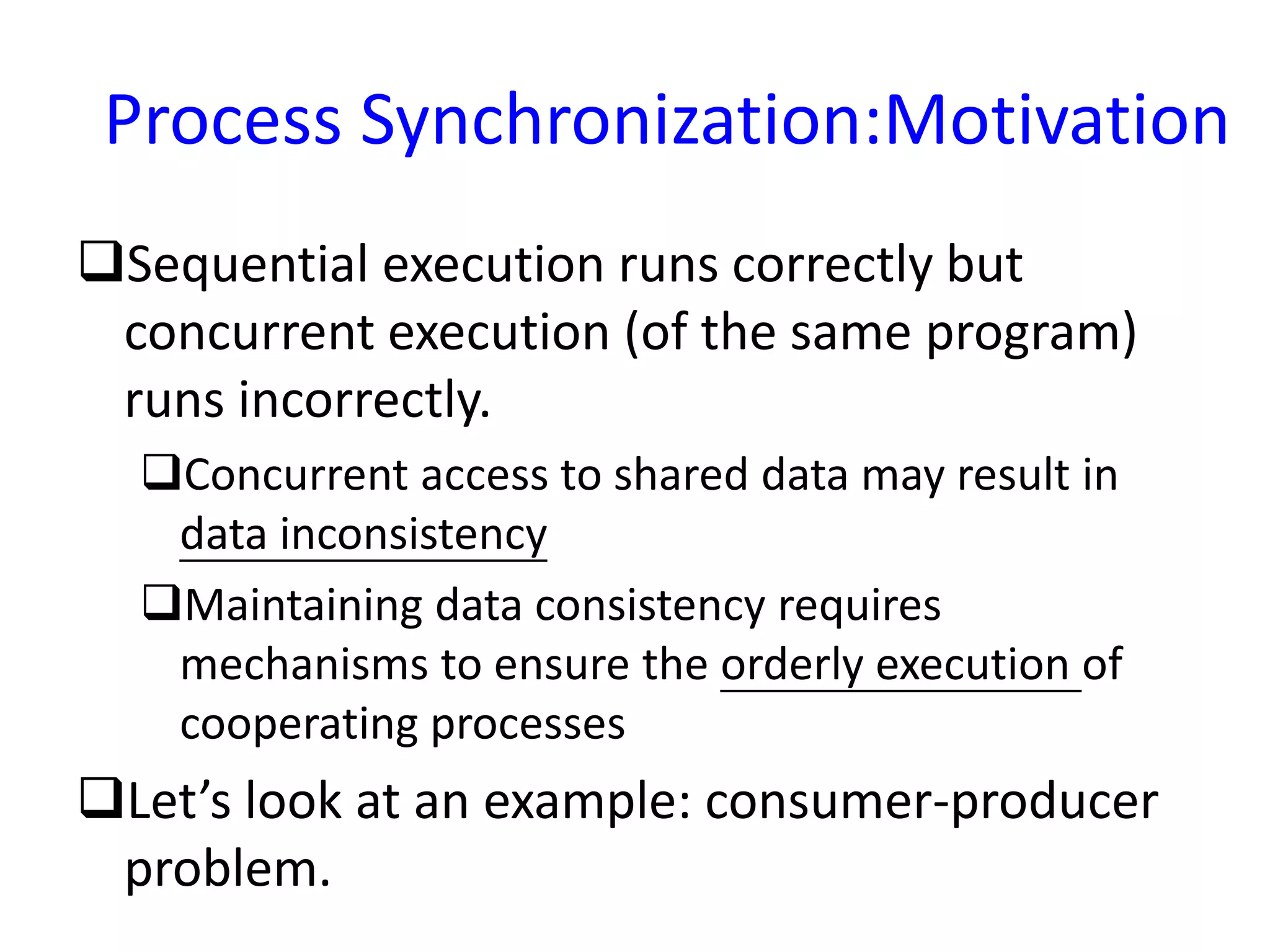 Process Synchronization:Motivation
Sequential execution runs correctly but
concurrent execution (of the same program)
runs incorrectly.
Concurrent access to shared data may result in
data inconsistency
Maintaining data consistency requires
mechanisms to ensure the orderly execution of
cooperating processes
Let’s look at an example: consumer-producer
problem.
 