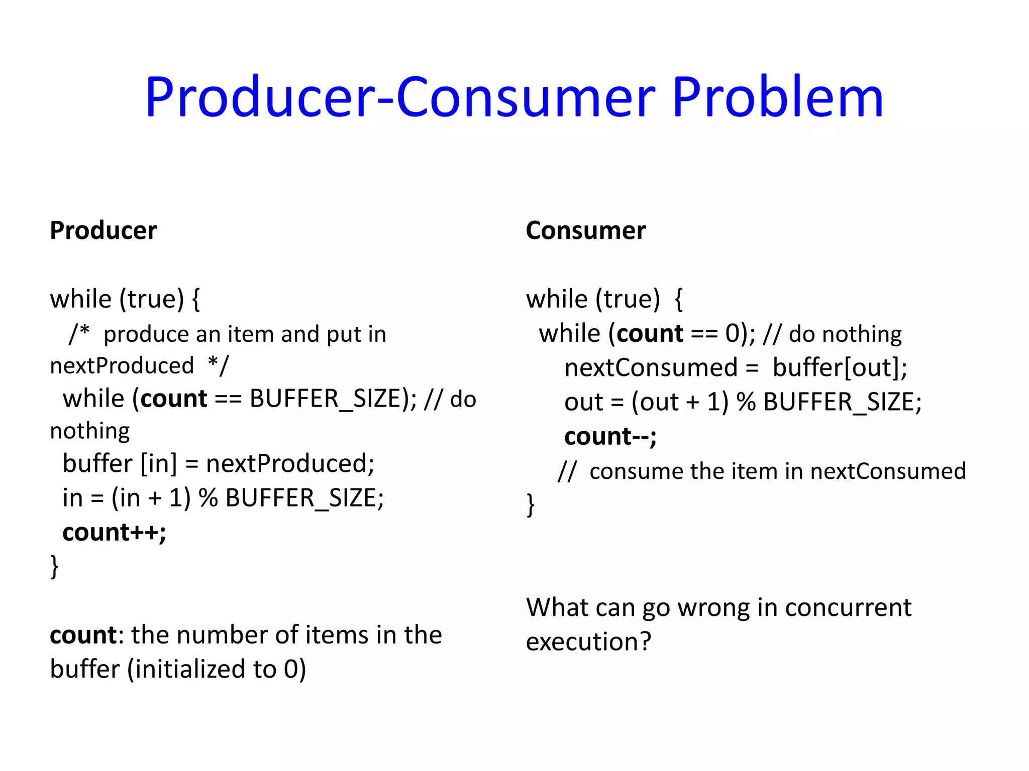 Producer-Consumer Problem
Producer
while (true) {
/* produce an item and put in
nextProduced */
while (count == BUFFER_SIZE); // do
nothing
buffer [in] = nextProduced;
in = (in + 1) % BUFFER_SIZE;
count++;
}
count: the number of items in the
buffer (initialized to 0)
Consumer
while (true) {
while (count == 0); // do nothing
nextConsumed = buffer[out];
out = (out + 1) % BUFFER_SIZE;
count--;
// consume the item in nextConsumed
}
What can go wrong in concurrent
execution?
 