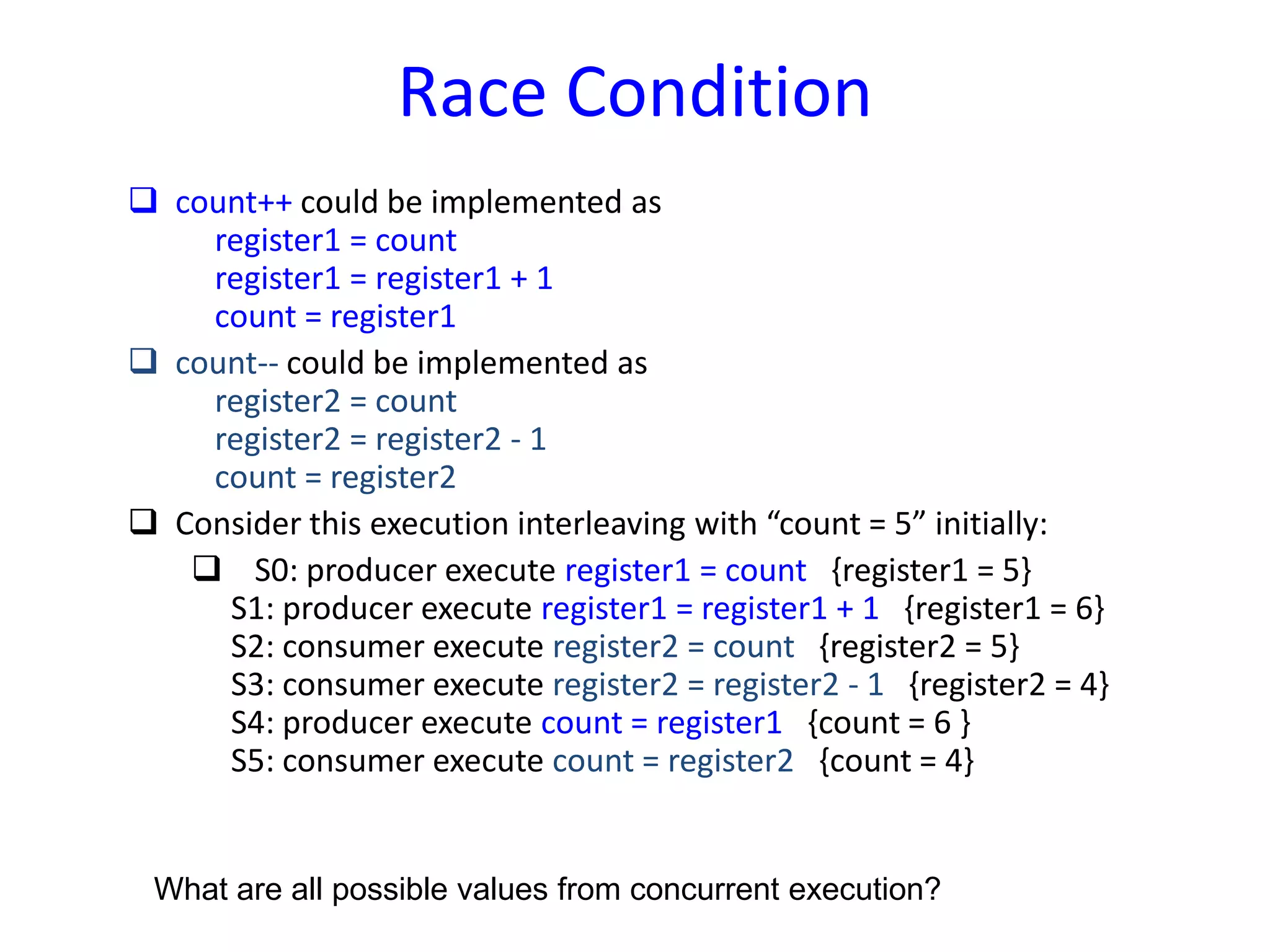 Race Condition
 count++ could be implemented as
register1 = count
register1 = register1 + 1
count = register1
 count-- could be implemented as
register2 = count
register2 = register2 - 1
count = register2
 Consider this execution interleaving with “count = 5” initially:
 S0: producer execute register1 = count {register1 = 5}
S1: producer execute register1 = register1 + 1 {register1 = 6}
S2: consumer execute register2 = count {register2 = 5}
S3: consumer execute register2 = register2 - 1 {register2 = 4}
S4: producer execute count = register1 {count = 6 }
S5: consumer execute count = register2 {count = 4}
What are all possible values from concurrent execution?
 