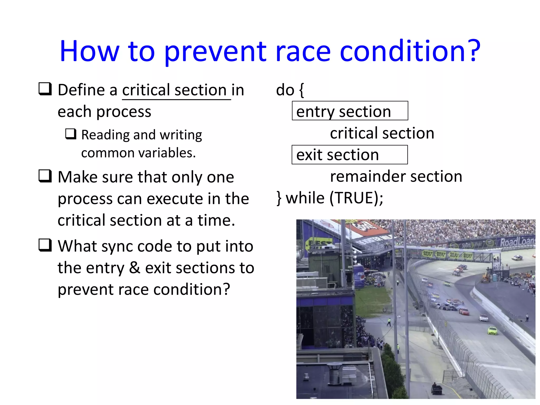 How to prevent race condition?
 Define a critical section in
each process
 Reading and writing
common variables.
 Make sure that only one
process can execute in the
critical section at a time.
 What sync code to put into
the entry & exit sections to
prevent race condition?
do {
entry section
critical section
exit section
remainder section
} while (TRUE);
 