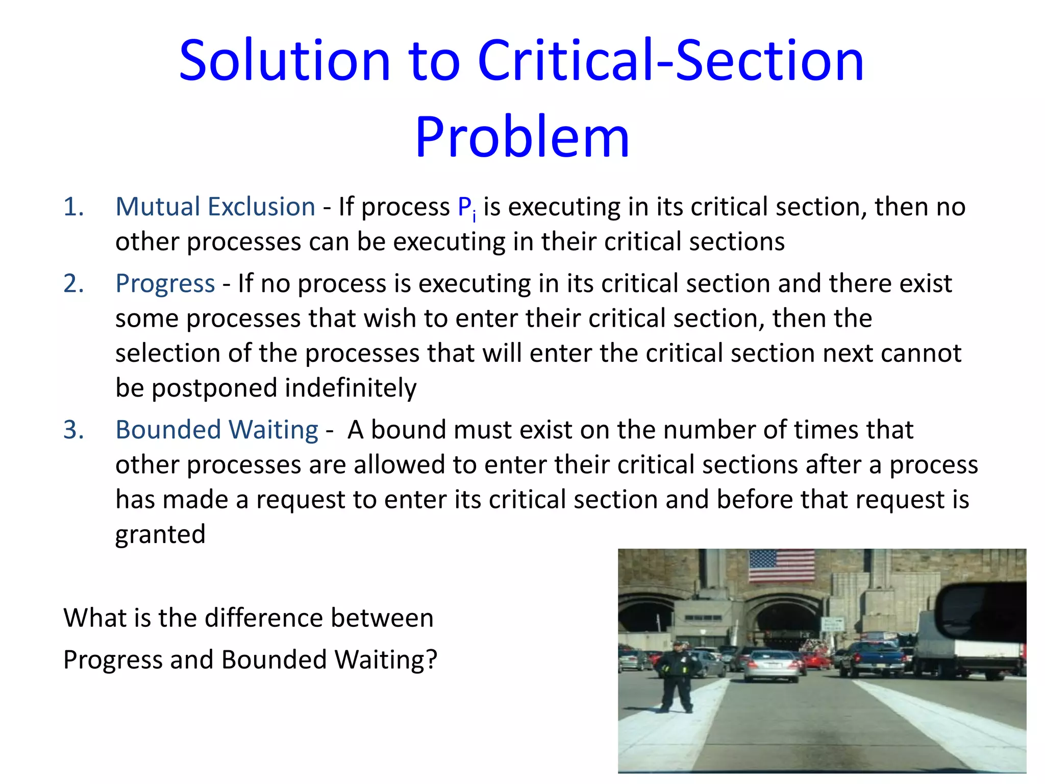 Solution to Critical-Section
Problem
1. Mutual Exclusion - If process Pi is executing in its critical section, then no
other processes can be executing in their critical sections
2. Progress - If no process is executing in its critical section and there exist
some processes that wish to enter their critical section, then the
selection of the processes that will enter the critical section next cannot
be postponed indefinitely
3. Bounded Waiting - A bound must exist on the number of times that
other processes are allowed to enter their critical sections after a process
has made a request to enter its critical section and before that request is
granted
What is the difference between
Progress and Bounded Waiting?
 