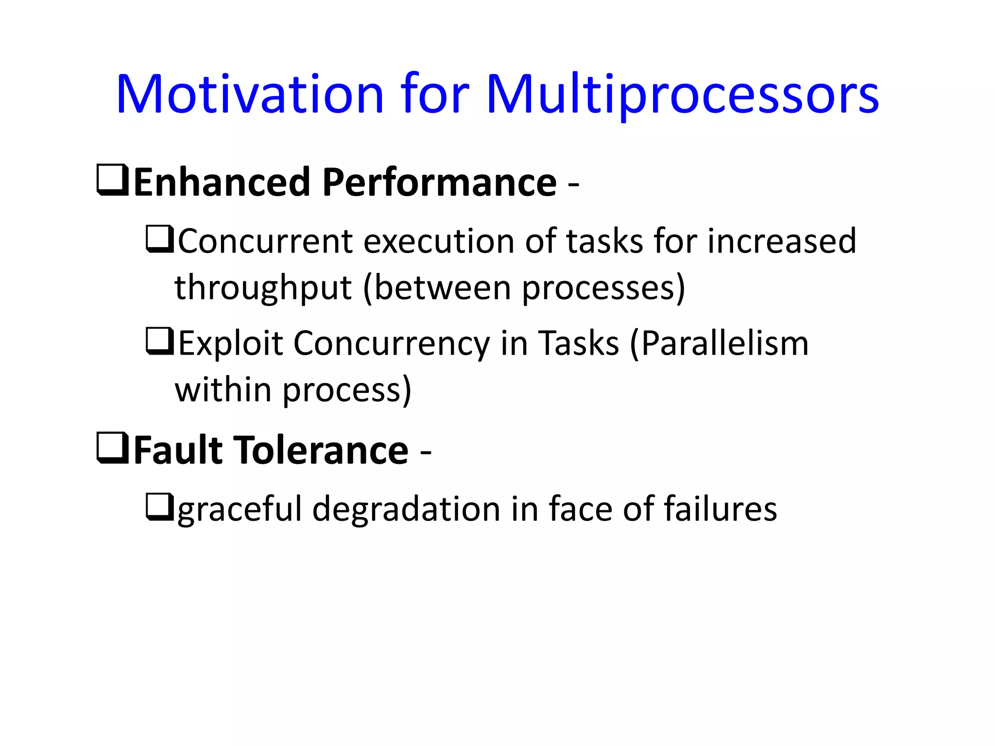 Motivation for Multiprocessors
Enhanced Performance -
Concurrent execution of tasks for increased
throughput (between processes)
Exploit Concurrency in Tasks (Parallelism
within process)
Fault Tolerance -
graceful degradation in face of failures
 