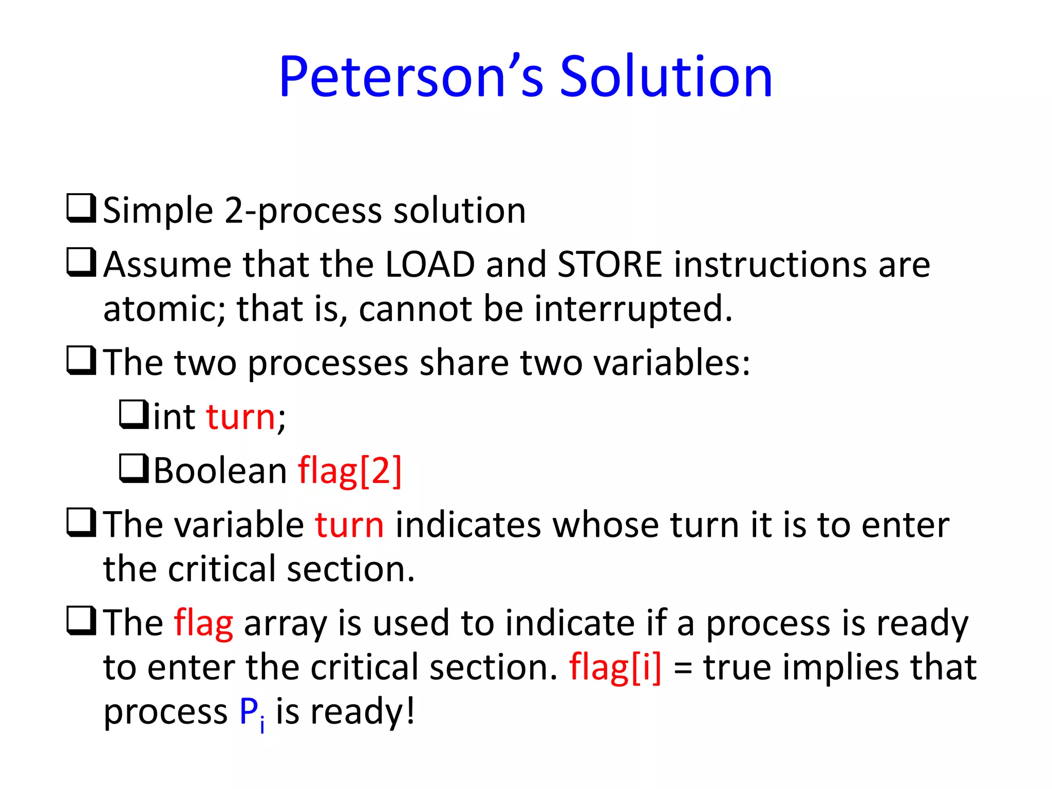 Peterson’s Solution
Simple 2-process solution
Assume that the LOAD and STORE instructions are
atomic; that is, cannot be interrupted.
The two processes share two variables:
int turn;
Boolean flag[2]
The variable turn indicates whose turn it is to enter
the critical section.
The flag array is used to indicate if a process is ready
to enter the critical section. flag[i] = true implies that
process Pi is ready!
 