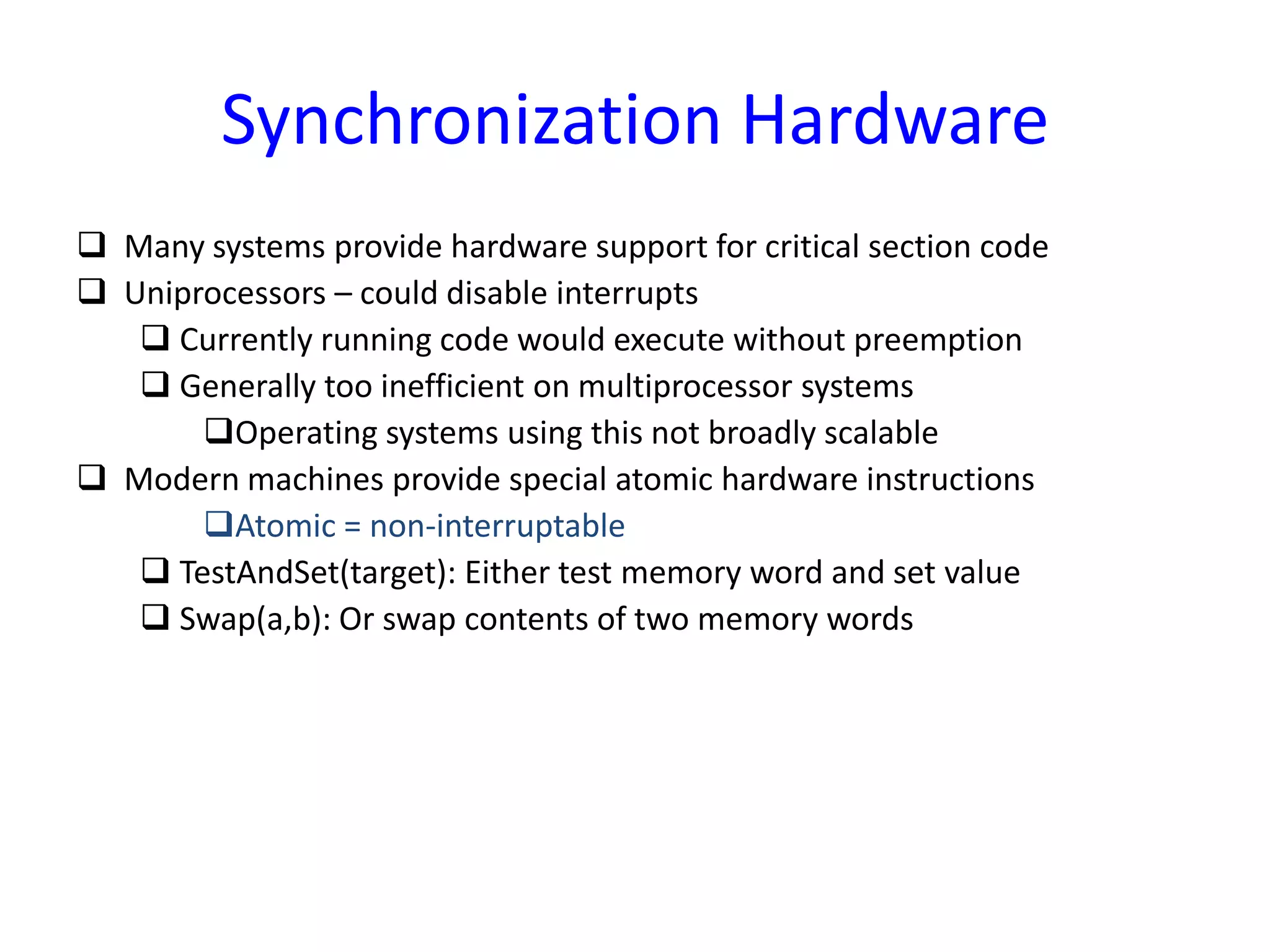 Synchronization Hardware
 Many systems provide hardware support for critical section code
 Uniprocessors – could disable interrupts
 Currently running code would execute without preemption
 Generally too inefficient on multiprocessor systems
Operating systems using this not broadly scalable
 Modern machines provide special atomic hardware instructions
Atomic = non-interruptable
 TestAndSet(target): Either test memory word and set value
 Swap(a,b): Or swap contents of two memory words
 